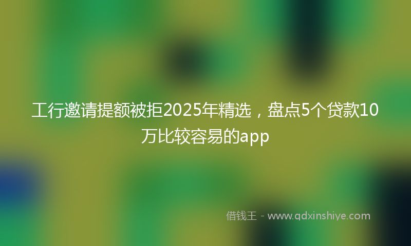 工行邀请提额被拒2025年精选，盘点5个贷款10万比较容易的app