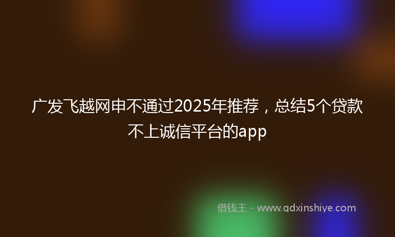 广发飞越网申不通过2025年推荐，总结5个贷款不上诚信平台的app