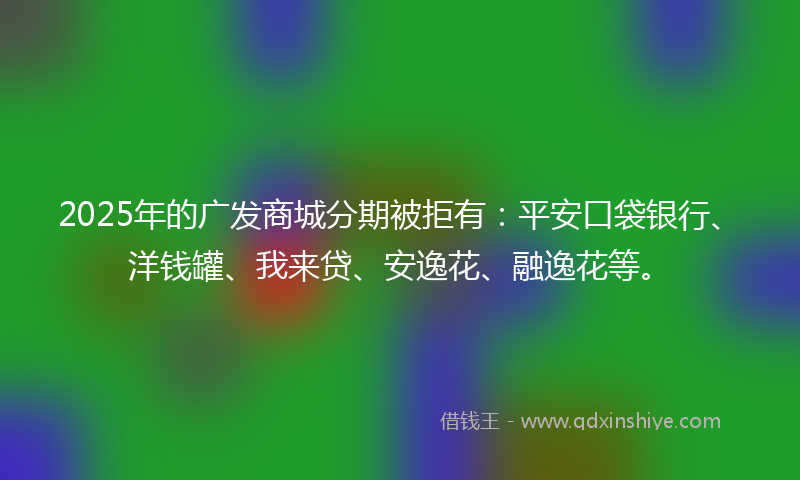 2025年的广发商城分期被拒有：平安口袋银行、洋钱罐、我来贷、安逸花、融逸花等。