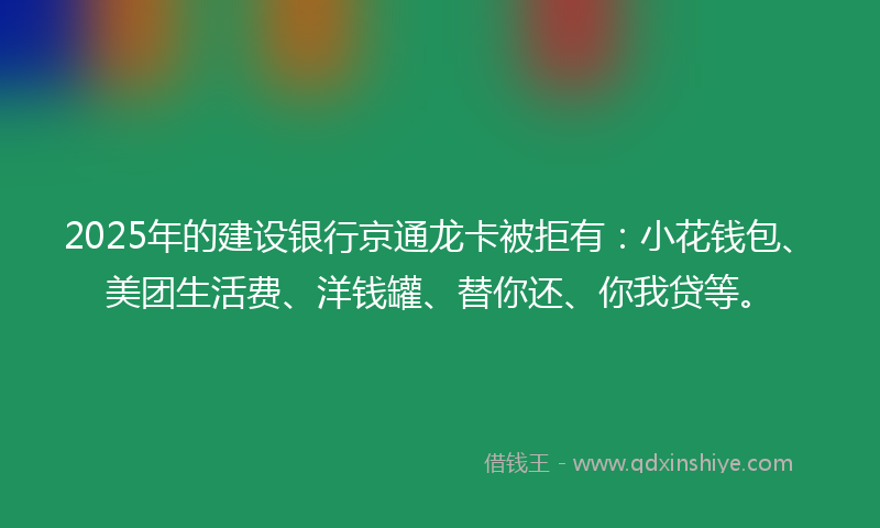 2025年的建设银行京通龙卡被拒有：小花钱包、美团生活费、洋钱罐、替你还、你我贷等。