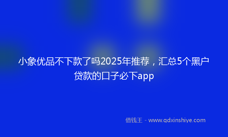 小象优品不下款了吗2025年推荐，汇总5个黑户贷款的口子必下app