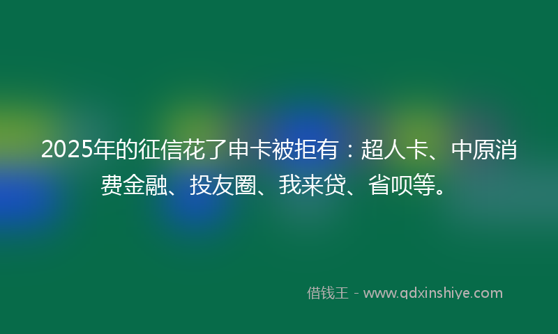 2025年的征信花了申卡被拒有：超人卡、中原消费金融、投友圈、我来贷、省呗等。
