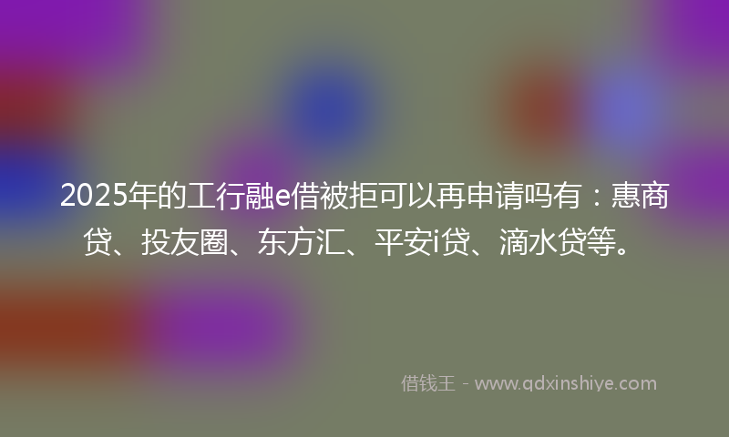 2025年的工行融e借被拒可以再申请吗有：惠商贷、投友圈、东方汇、平安i贷、滴水贷等。