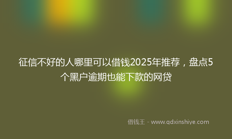 征信不好的人哪里可以借钱2025年推荐，盘点5个黑户逾期也能下款的网贷