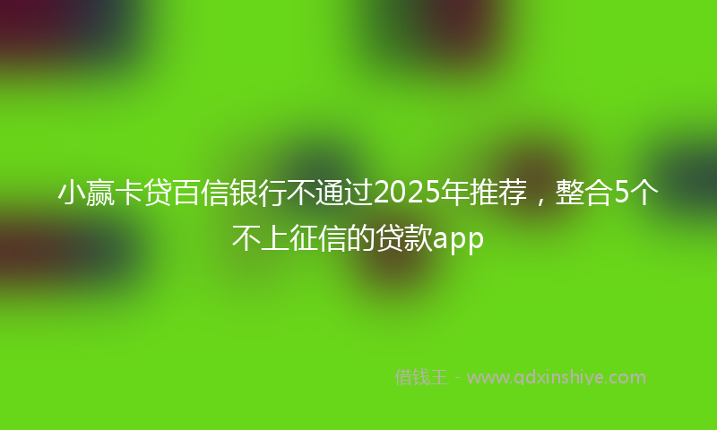 小赢卡贷百信银行不通过2025年推荐，整合5个不上征信的贷款app
