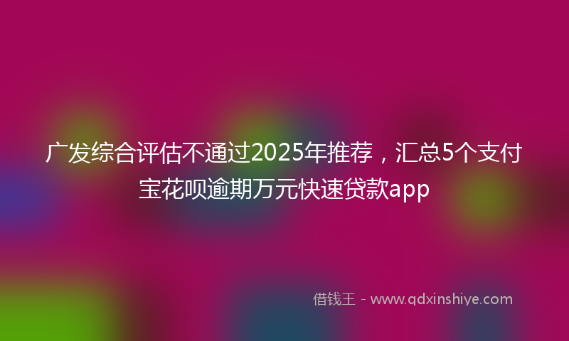 广发综合评估不通过2025年推荐，汇总5个支付宝花呗逾期万元快速贷款app