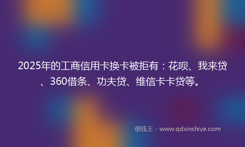 2025年的工商信用卡换卡被拒有：花呗、我来贷、360借条、功夫贷、维信卡卡贷等。
