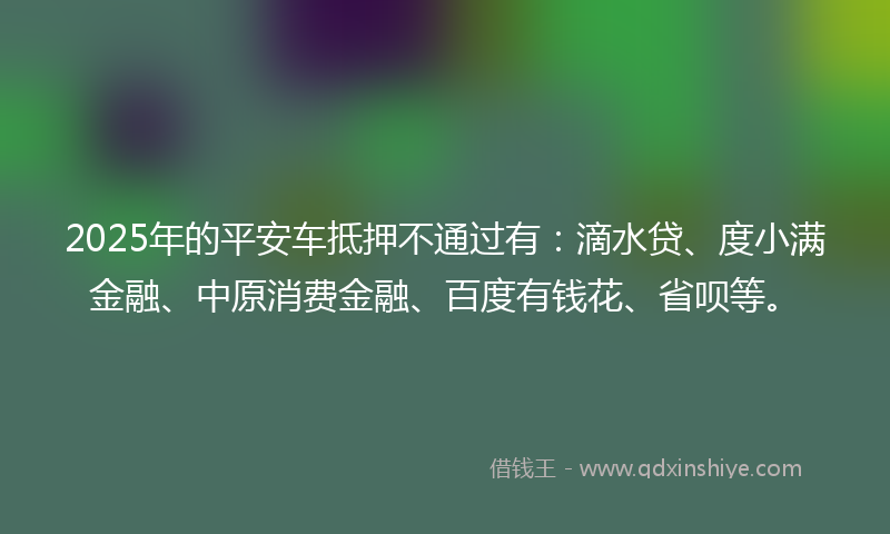 2025年的平安车抵押不通过有：滴水贷、度小满金融、中原消费金融、百度有钱花、省呗等。