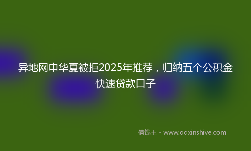 异地网申华夏被拒2025年推荐，归纳五个公积金快速贷款口子