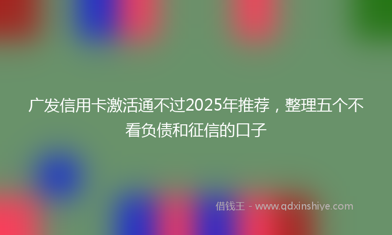 广发信用卡激活通不过2025年推荐，整理五个不看负债和征信的口子