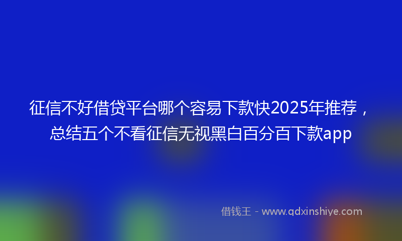 征信不好借贷平台哪个容易下款快2025年推荐，总结五个不看征信无视黑白百分百下款app
