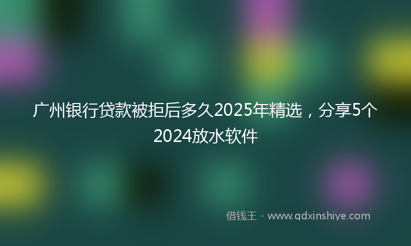 广州银行贷款被拒后多久2025年精选，分享5个2024放水软件