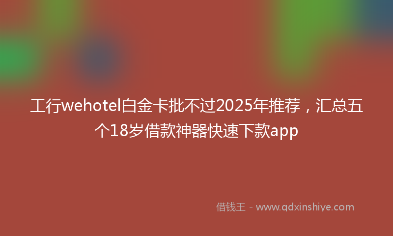 工行wehotel白金卡批不过2025年推荐，汇总五个18岁借款神器快速下款app