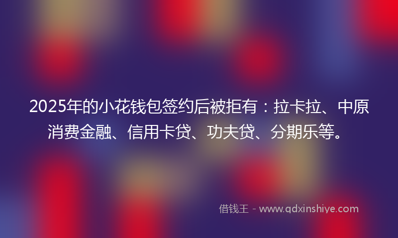 2025年的小花钱包签约后被拒有：拉卡拉、中原消费金融、信用卡贷、功夫贷、分期乐等。