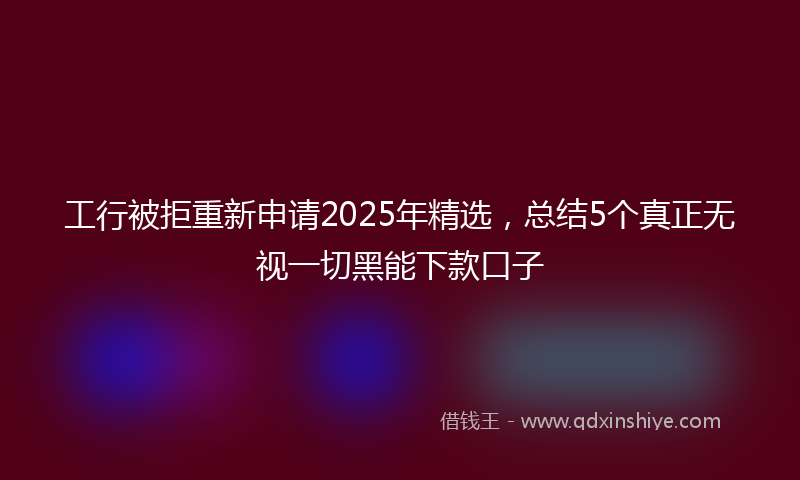 工行被拒重新申请2025年精选，总结5个真正无视一切黑能下款口子