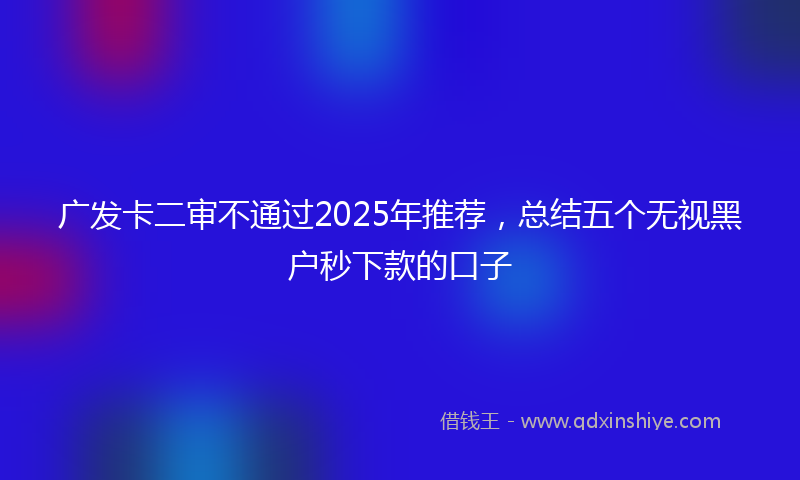 广发卡二审不通过2025年推荐，总结五个无视黑户秒下款的口子