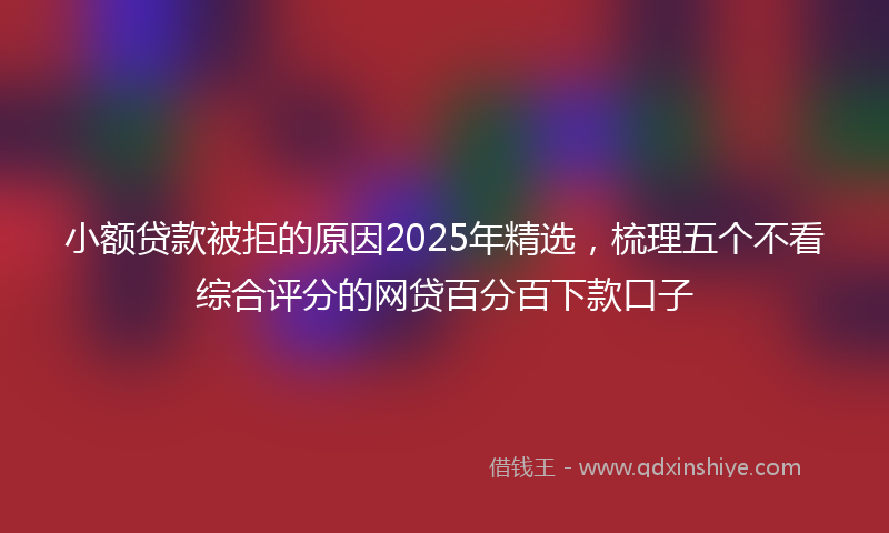 小额贷款被拒的原因2025年精选，梳理五个不看综合评分的网贷百分百下款口子