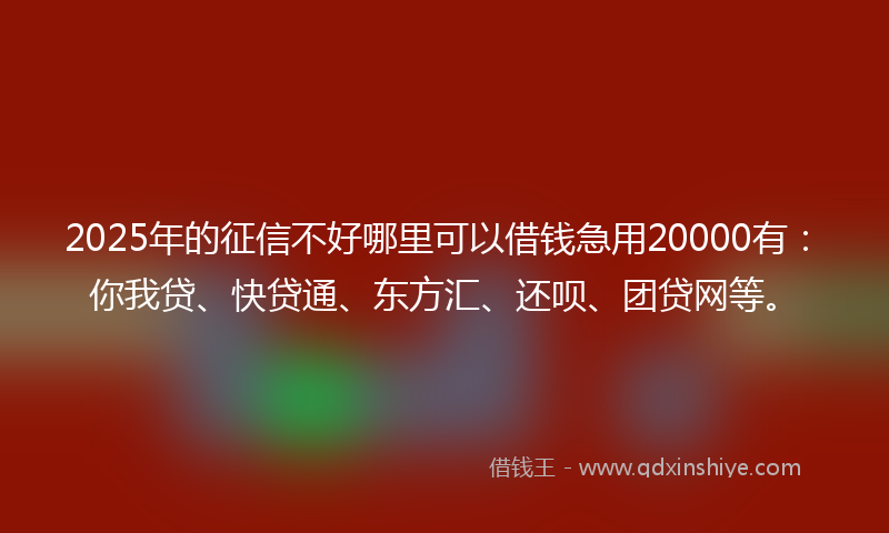 2025年的征信不好哪里可以借钱急用20000有：你我贷、快贷通、东方汇、还呗、团贷网等。
