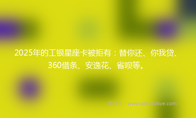 2025年的工银星座卡被拒有：替你还、你我贷、360借条、安逸花、省呗等。