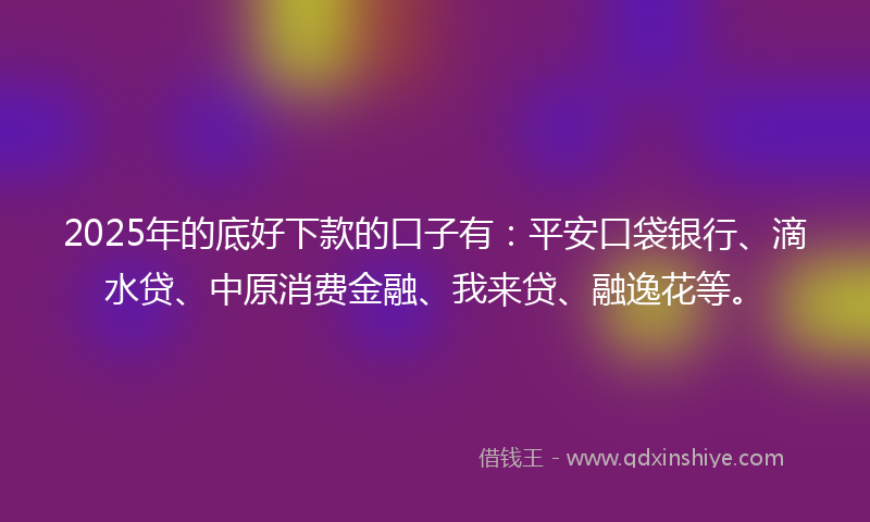 2025年的底好下款的口子有：平安口袋银行、滴水贷、中原消费金融、我来贷、融逸花等。