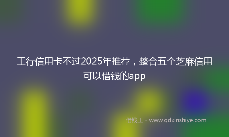 工行信用卡不过2025年推荐，整合五个芝麻信用可以借钱的app
