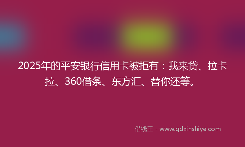 2025年的平安银行信用卡被拒有：我来贷、拉卡拉、360借条、东方汇、替你还等。