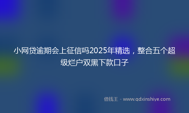 小网贷逾期会上征信吗2025年精选，整合五个超级烂户双黑下款口子