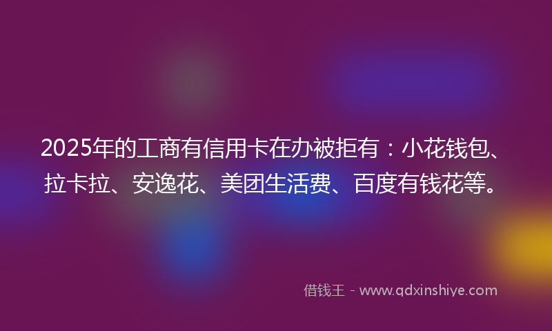 2025年的工商有信用卡在办被拒有：小花钱包、拉卡拉、安逸花、美团生活费、百度有钱花等。