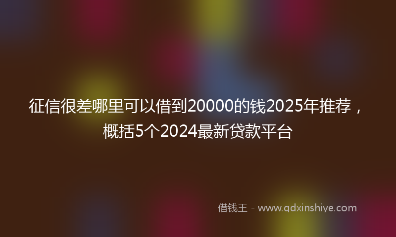 征信很差哪里可以借到20000的钱2025年推荐，概括5个2024最新贷款平台