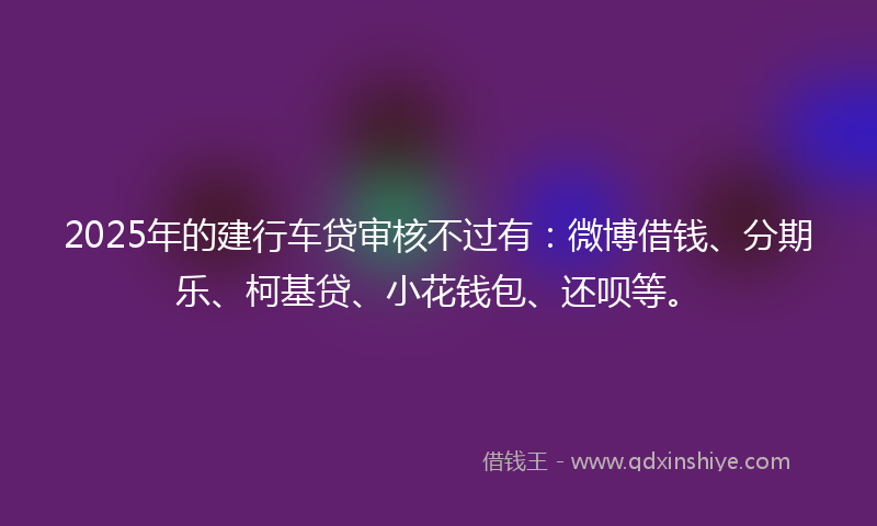2025年的建行车贷审核不过有：微博借钱、分期乐、柯基贷、小花钱包、还呗等。