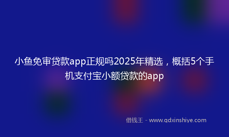 小鱼免审贷款app正规吗2025年精选，概括5个手机支付宝小额贷款的app