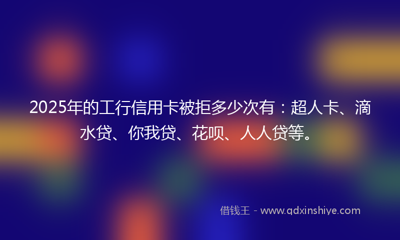 2025年的工行信用卡被拒多少次有：超人卡、滴水贷、你我贷、花呗、人人贷等。