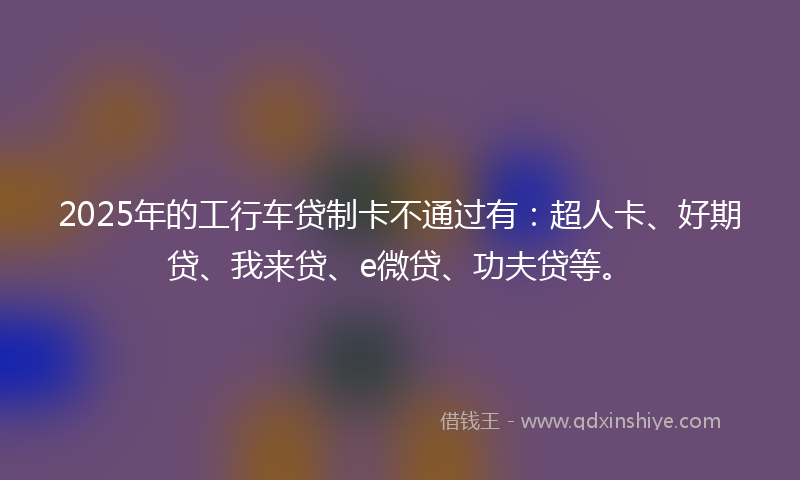 2025年的工行车贷制卡不通过有：超人卡、好期贷、我来贷、e微贷、功夫贷等。