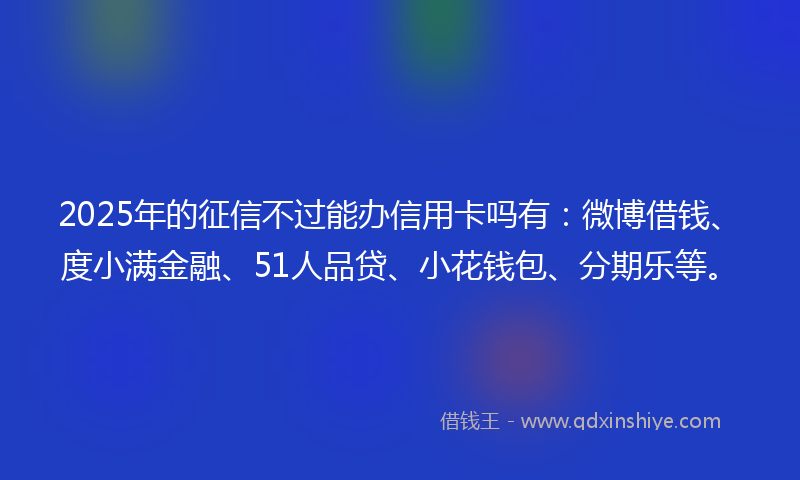 2025年的征信不过能办信用卡吗有：微博借钱、度小满金融、51人品贷、小花钱包、分期乐等。