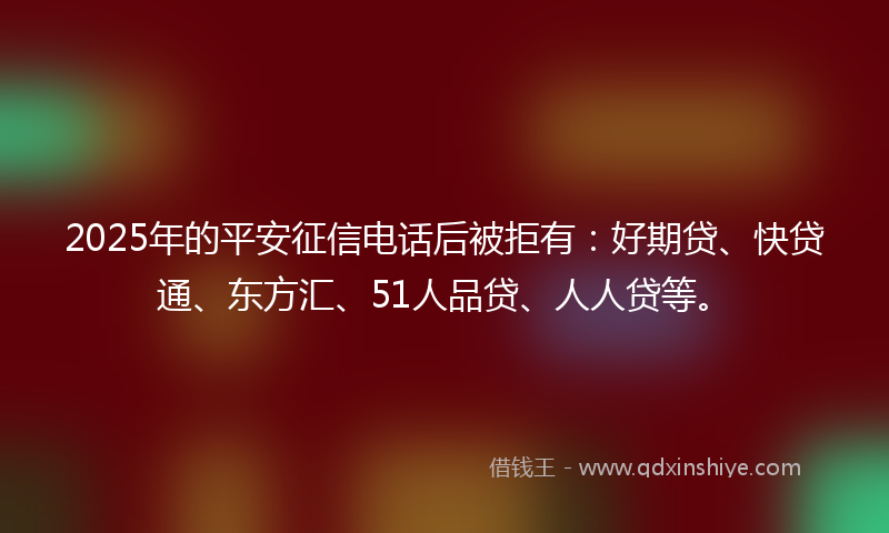 2025年的平安征信电话后被拒有：好期贷、快贷通、东方汇、51人品贷、人人贷等。