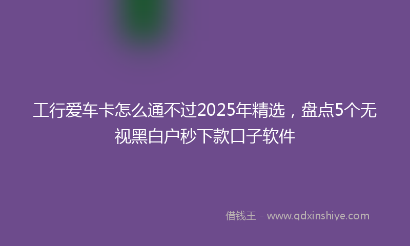 工行爱车卡怎么通不过2025年精选，盘点5个无视黑白户秒下款口子软件