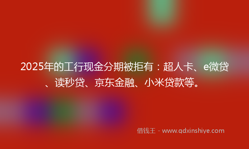 2025年的工行现金分期被拒有：超人卡、e微贷、读秒贷、京东金融、小米贷款等。