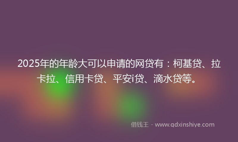 2025年的年龄大可以申请的网贷有：柯基贷、拉卡拉、信用卡贷、平安i贷、滴水贷等。