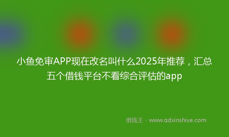 小鱼免审APP现在改名叫什么2025年推荐，汇总五个借钱平台不看综合评估的app