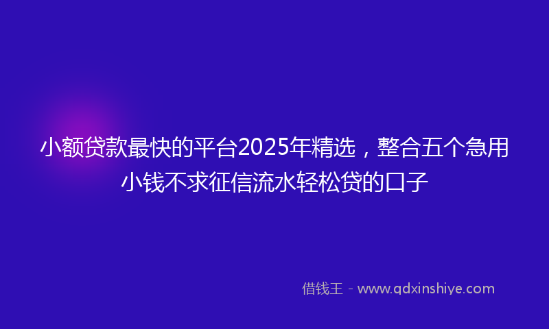 小额贷款最快的平台2025年精选，整合五个急用小钱不求征信流水轻松贷的口子