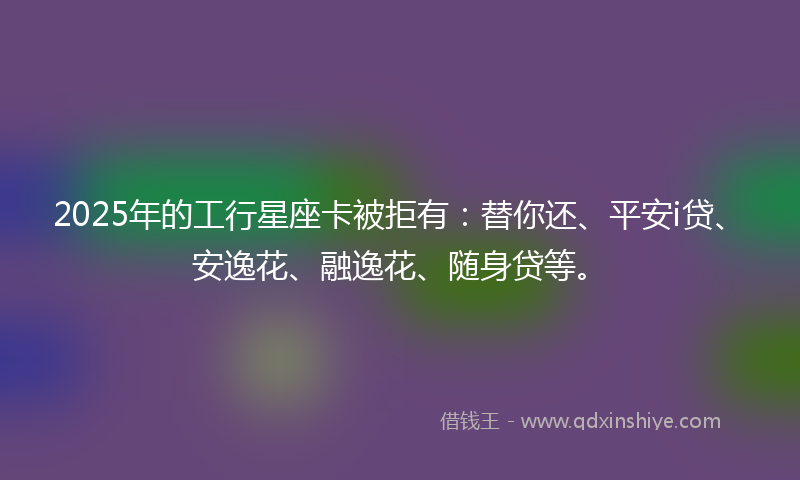 2025年的工行星座卡被拒有：替你还、平安i贷、安逸花、融逸花、随身贷等。