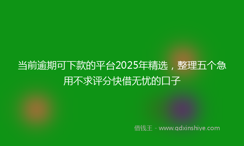 当前逾期可下款的平台2025年精选，整理五个急用不求评分快借无忧的口子