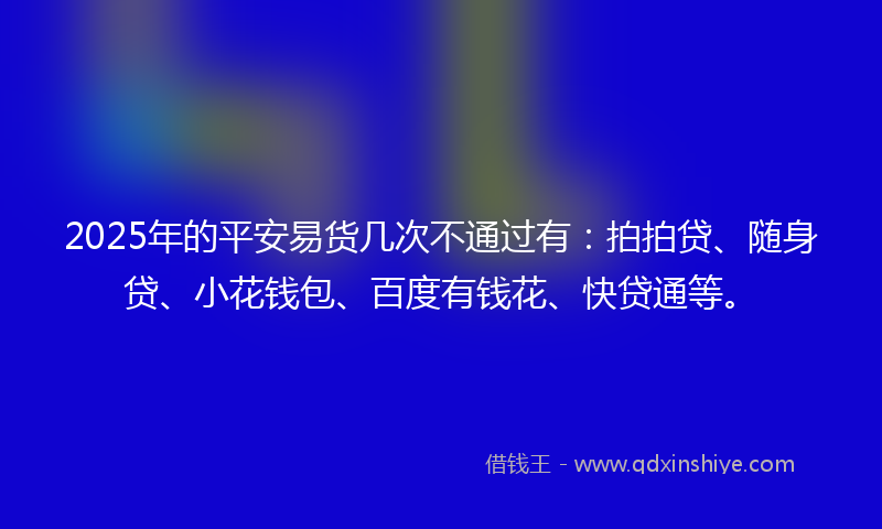 2025年的平安易货几次不通过有：拍拍贷、随身贷、小花钱包、百度有钱花、快贷通等。