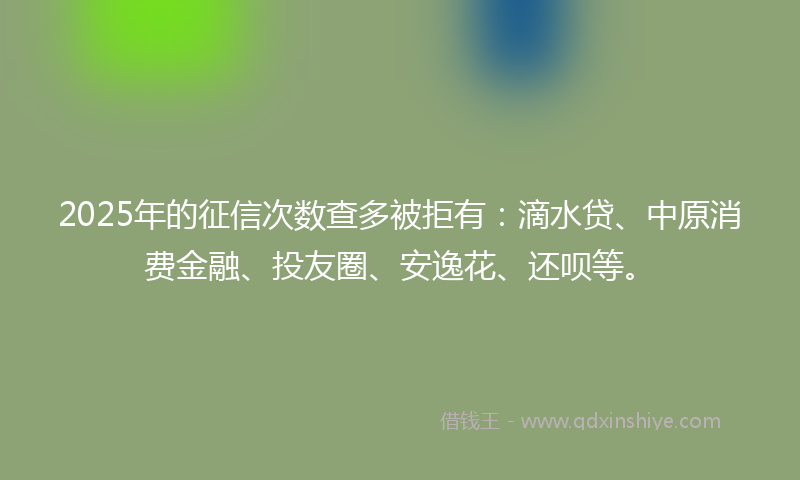 2025年的征信次数查多被拒有：滴水贷、中原消费金融、投友圈、安逸花、还呗等。