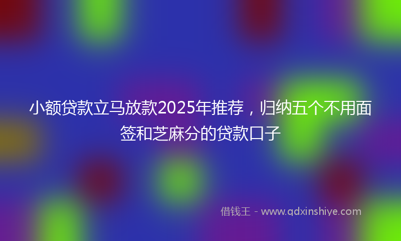 小额贷款立马放款2025年推荐，归纳五个不用面签和芝麻分的贷款口子