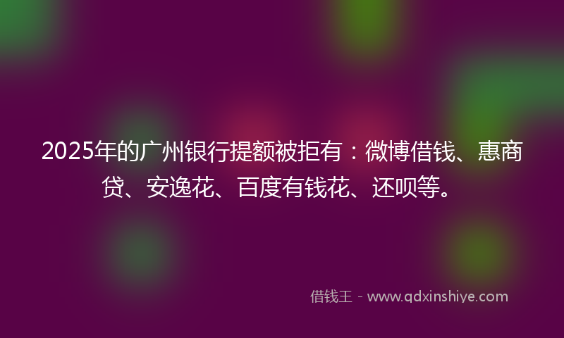2025年的广州银行提额被拒有：微博借钱、惠商贷、安逸花、百度有钱花、还呗等。