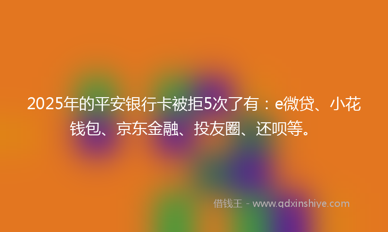 2025年的平安银行卡被拒5次了有：e微贷、小花钱包、京东金融、投友圈、还呗等。