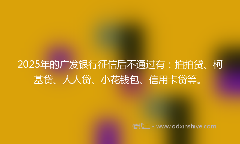 2025年的广发银行征信后不通过有：拍拍贷、柯基贷、人人贷、小花钱包、信用卡贷等。