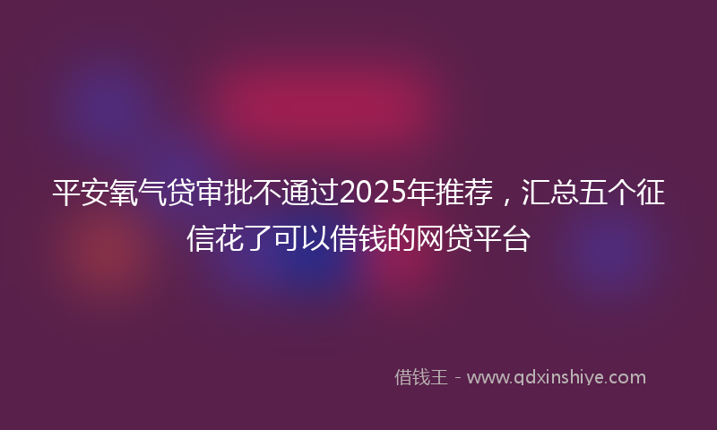 平安氧气贷审批不通过2025年推荐，汇总五个征信花了可以借钱的网贷平台