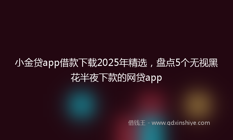 小金贷app借款下载2025年精选，盘点5个无视黑花半夜下款的网贷app